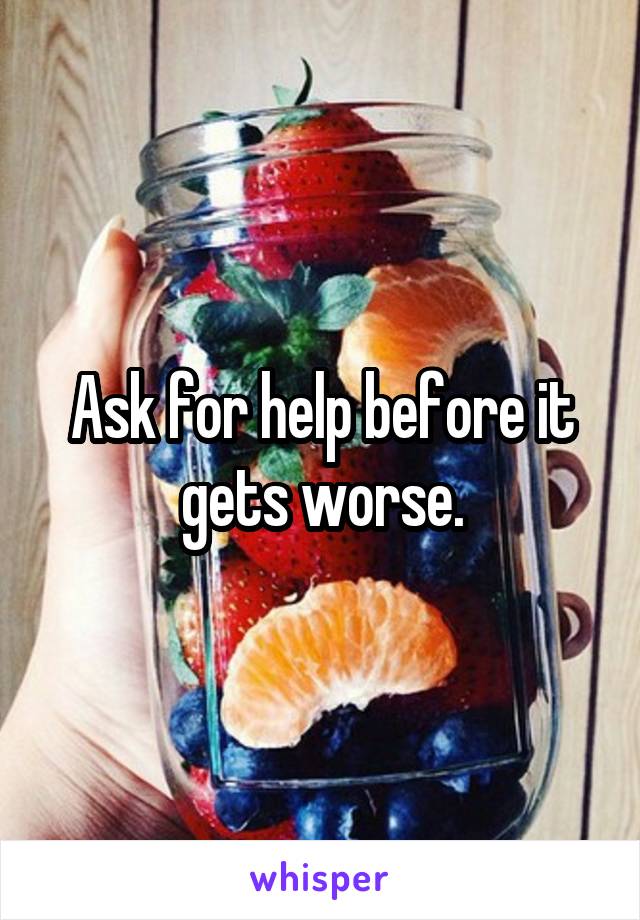 Ask for help before it gets worse.