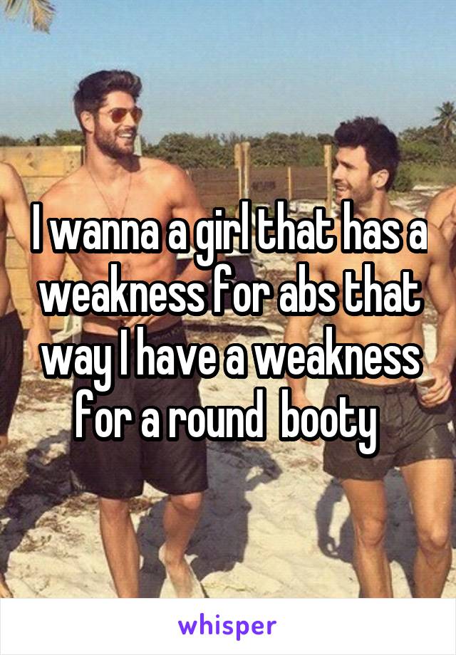 I wanna a girl that has a weakness for abs that way I have a weakness for a round  booty 