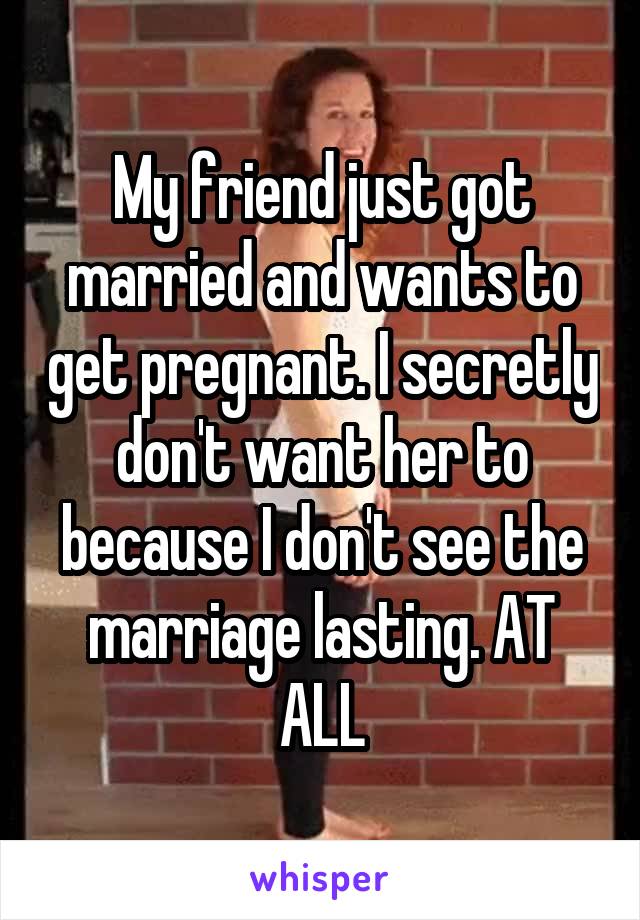 My friend just got married and wants to get pregnant. I secretly don't want her to because I don't see the marriage lasting. AT ALL