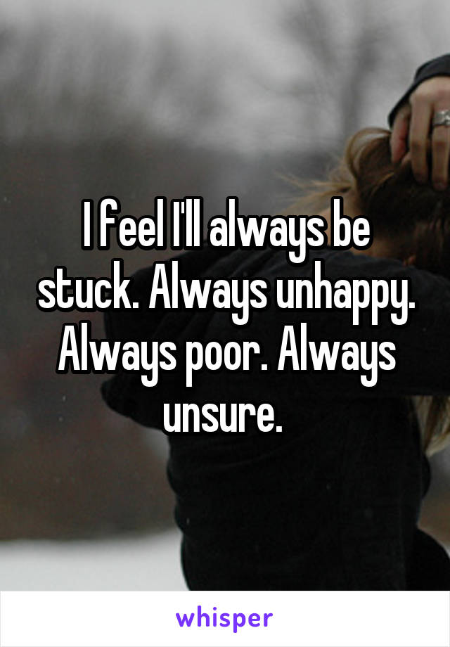 I feel I'll always be stuck. Always unhappy. Always poor. Always unsure. 