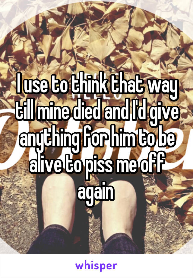 I use to think that way till mine died and I'd give anything for him to be alive to piss me off again 