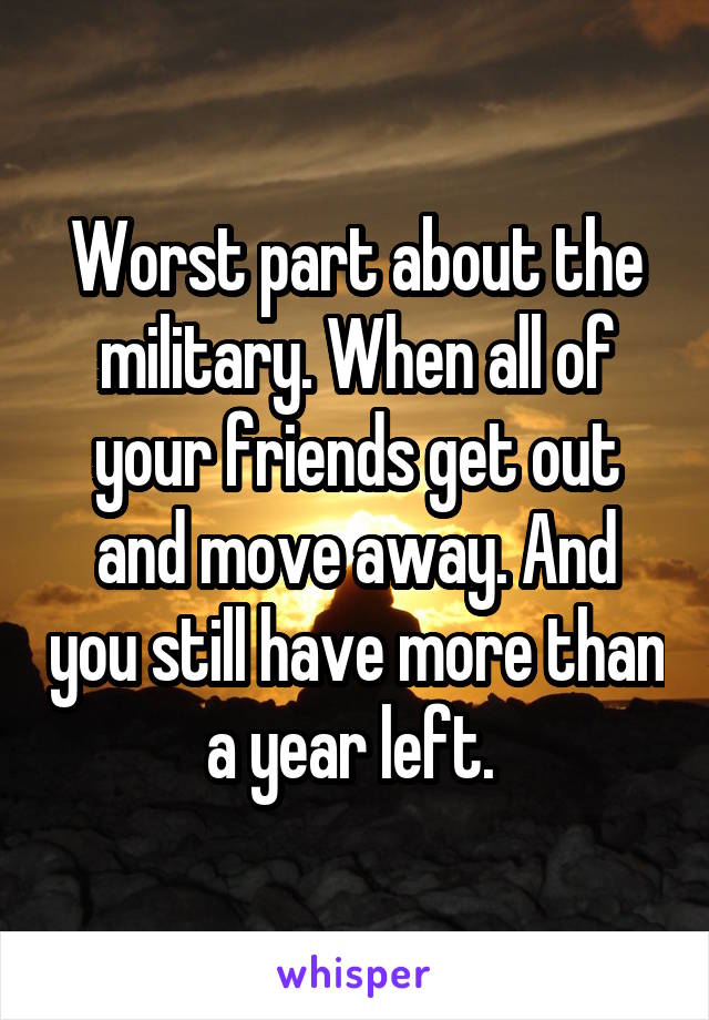 Worst part about the military. When all of your friends get out and move away. And you still have more than a year left. 