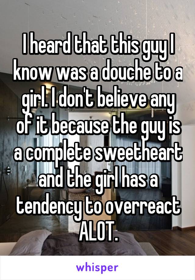 I heard that this guy I know was a douche to a girl. I don't believe any of it because the guy is a complete sweetheart and the girl has a tendency to overreact ALOT.