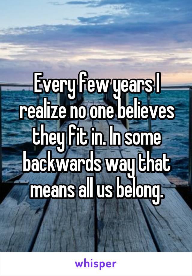 Every few years I realize no one believes they fit in. In some backwards way that means all us belong.