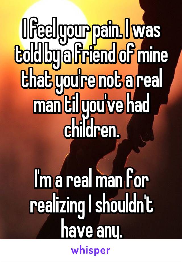 I feel your pain. I was told by a friend of mine that you're not a real man til you've had children.

I'm a real man for realizing I shouldn't have any.