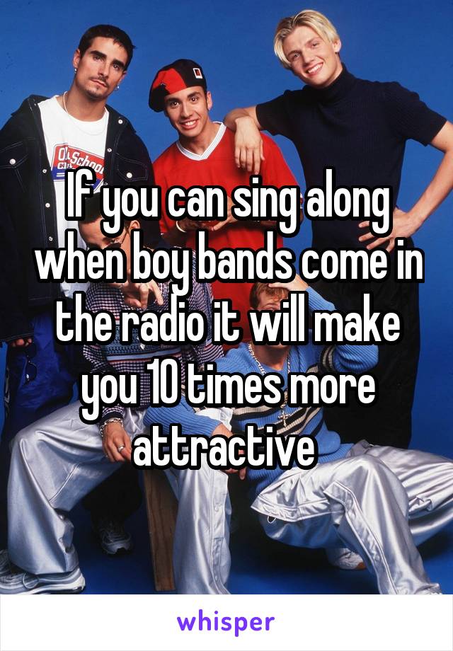 If you can sing along when boy bands come in the radio it will make you 10 times more attractive 