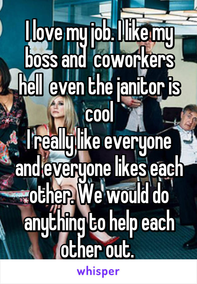 I love my job. I like my boss and  coworkers hell  even the janitor is cool
I really like everyone and everyone likes each other. We would do anything to help each other out. 