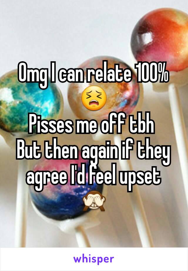 Omg I can relate 100% 😣
Pisses me off tbh 
But then again if they agree I'd feel upset 🙈