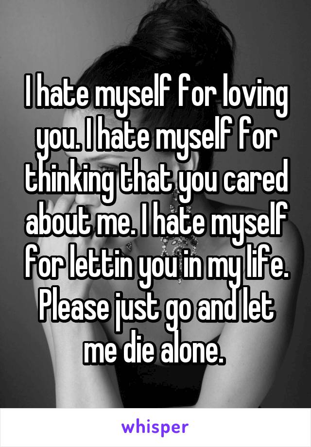I hate myself for loving you. I hate myself for thinking that you cared about me. I hate myself for lettin you in my life. Please just go and let me die alone. 