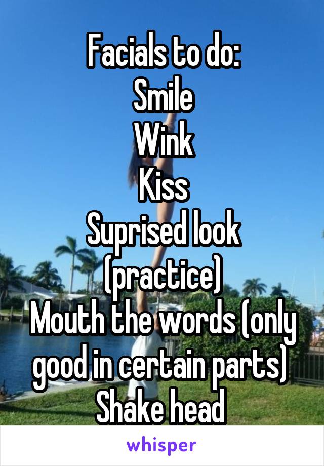 Facials to do:
Smile
Wink
Kiss
Suprised look (practice)
Mouth the words (only good in certain parts) 
Shake head 