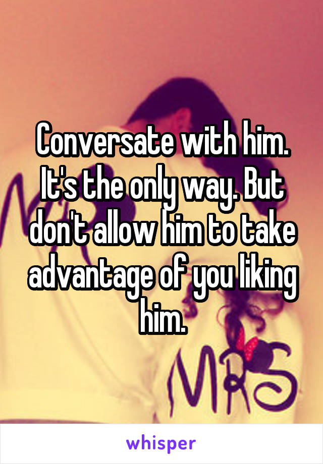 Conversate with him. It's the only way. But don't allow him to take advantage of you liking him.