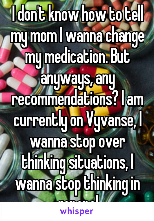I don't know how to tell my mom I wanna change my medication. But anyways, any recommendations? I am currently on Vyvanse, I wanna stop over thinking situations, I wanna stop thinking in general
