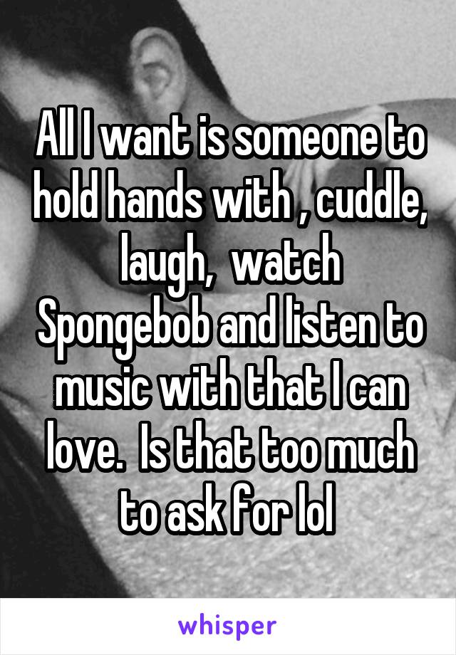All I want is someone to hold hands with , cuddle, laugh,  watch Spongebob and listen to music with that I can love.  Is that too much to ask for lol 
