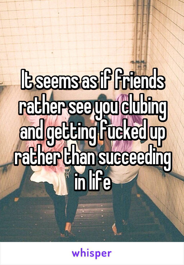 It seems as if friends rather see you clubing and getting fucked up rather than succeeding in life