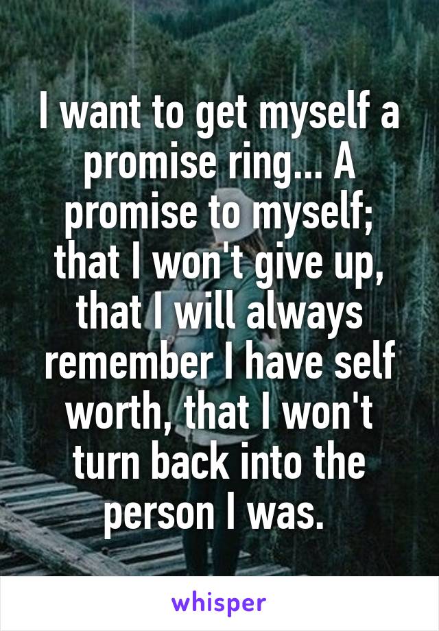 I want to get myself a promise ring... A promise to myself; that I won't give up, that I will always remember I have self worth, that I won't turn back into the person I was. 