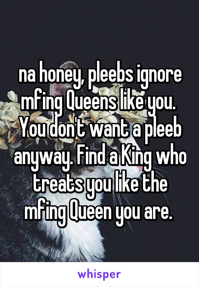 na honey, pleebs ignore mfing Queens like you.  You don't want a pleeb anyway. Find a King who treats you like the mfing Queen you are. 