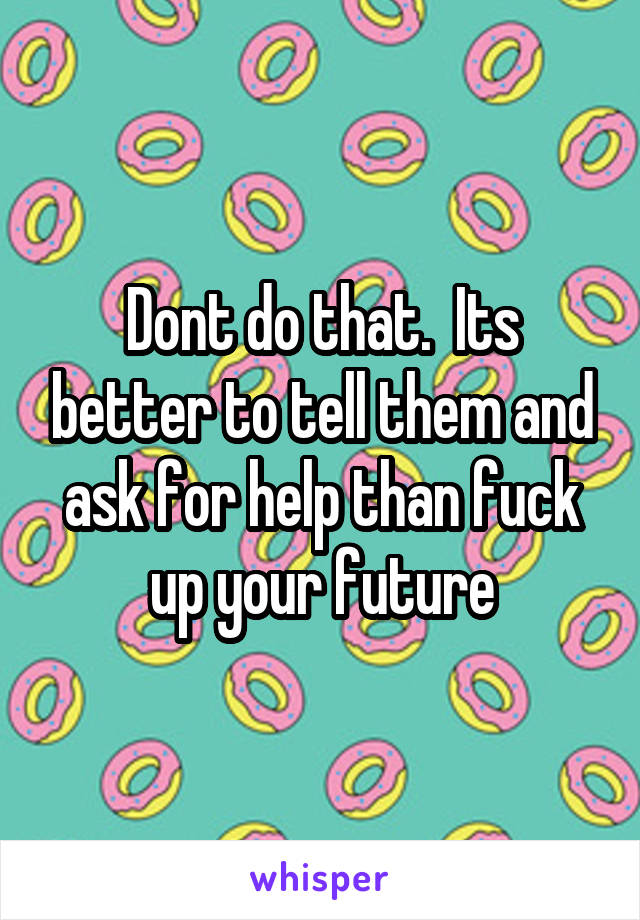 Dont do that.  Its better to tell them and ask for help than fuck up your future