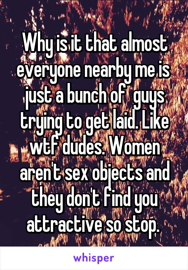 Why is it that almost everyone nearby me is  just a bunch of  guys trying to get laid. Like wtf dudes. Women aren't sex objects and they don't find you attractive so stop. 