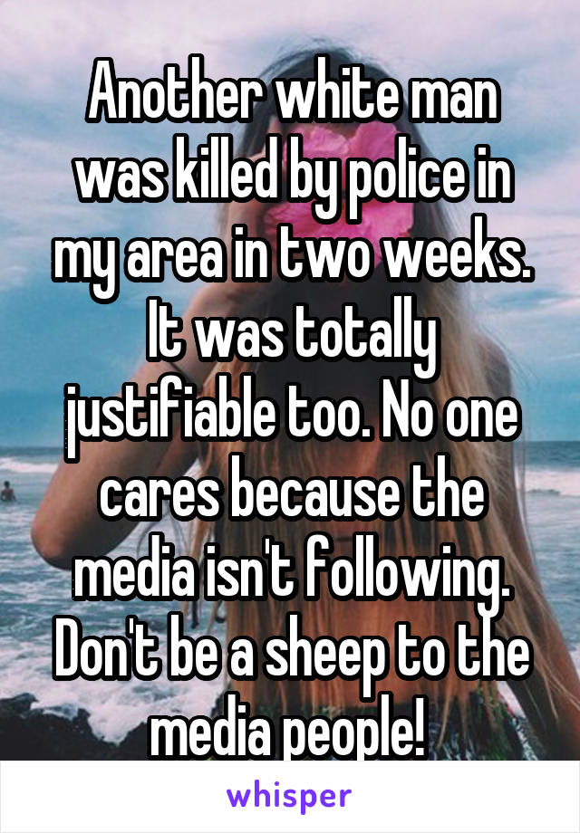 Another white man was killed by police in my area in two weeks. It was totally justifiable too. No one cares because the media isn't following. Don't be a sheep to the media people! 