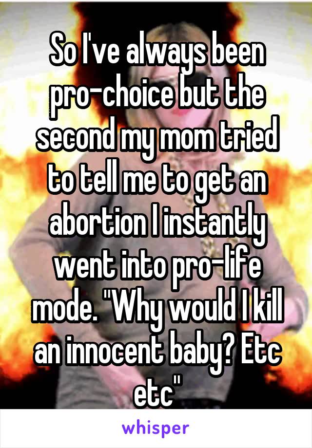 So I've always been pro-choice but the second my mom tried to tell me to get an abortion I instantly went into pro-life mode. "Why would I kill an innocent baby? Etc etc"