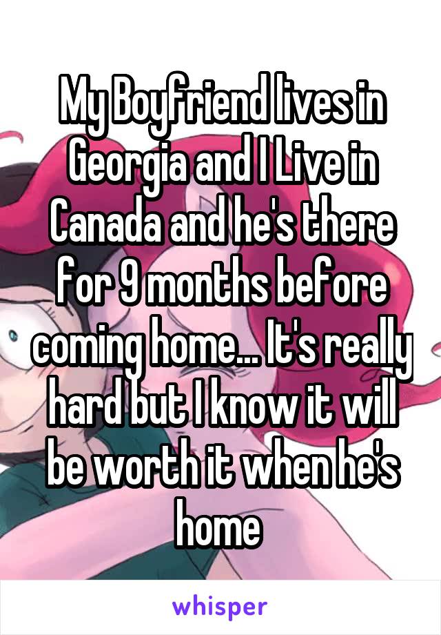 My Boyfriend lives in Georgia and I Live in Canada and he's there for 9 months before coming home... It's really hard but I know it will be worth it when he's home 