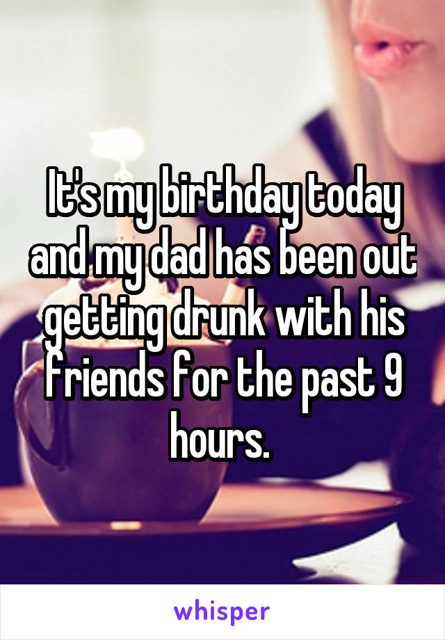 It's my birthday today and my dad has been out getting drunk with his friends for the past 9 hours. 