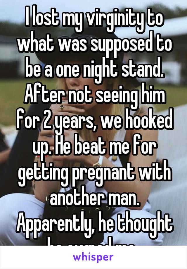 I lost my virginity to what was supposed to be a one night stand. After not seeing him for 2 years, we hooked up. He beat me for getting pregnant with another man. Apparently, he thought he owned me. 