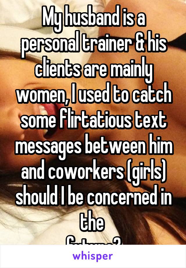 My husband is a personal trainer & his clients are mainly women, I used to catch some flirtatious text messages between him and coworkers (girls) should I be concerned in the 
future?
