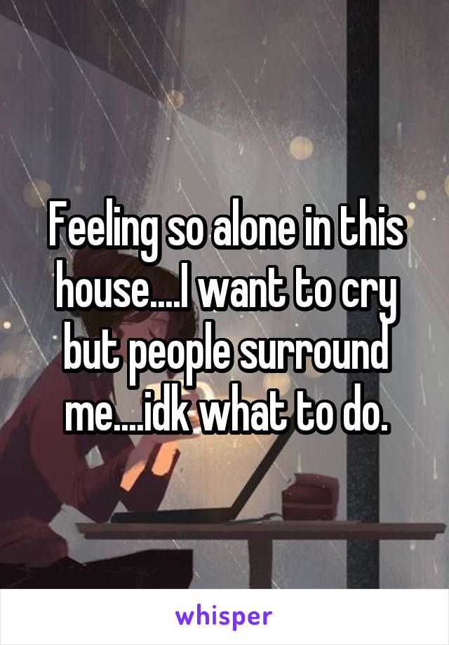 Feeling so alone in this house....I want to cry but people surround me....idk what to do.