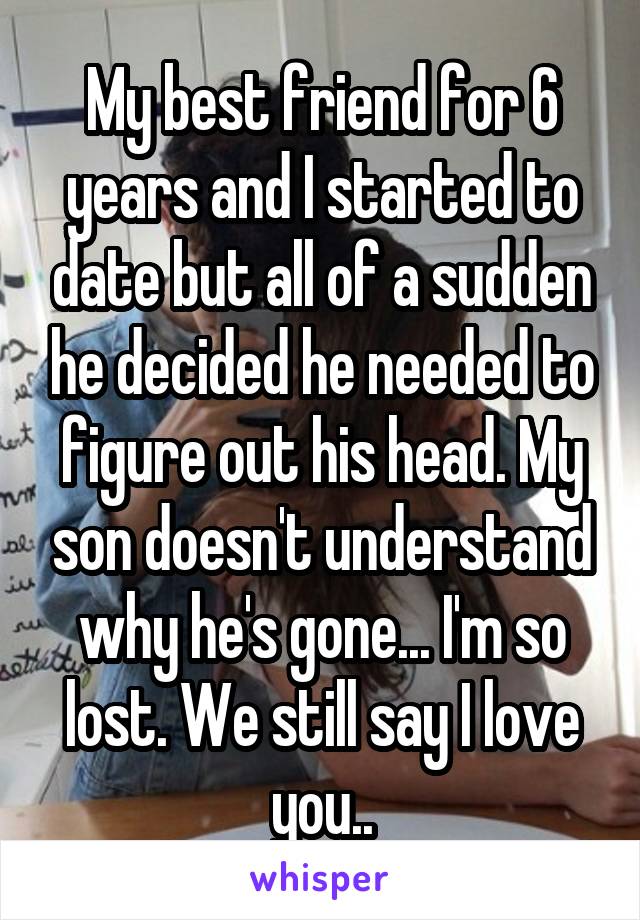 My best friend for 6 years and I started to date but all of a sudden he decided he needed to figure out his head. My son doesn't understand why he's gone... I'm so lost. We still say I love you..
