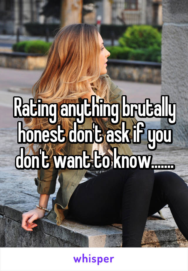Rating anything brutally honest don't ask if you don't want to know.......