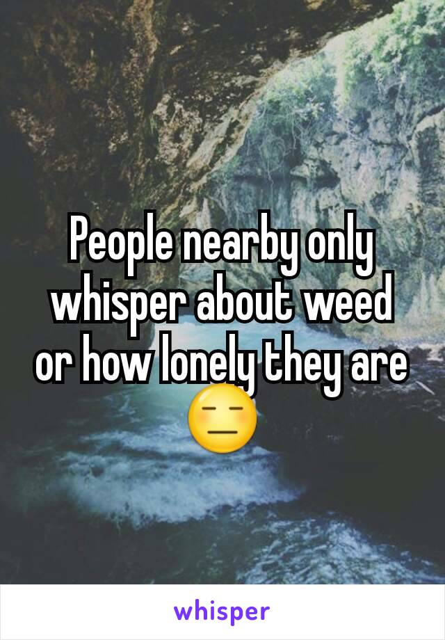 People nearby only whisper about weed or how lonely they are 😑