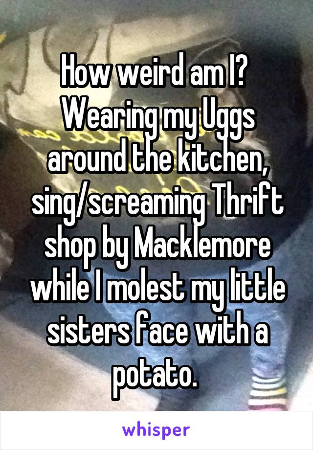 How weird am I? 
Wearing my Uggs around the kitchen, sing/screaming Thrift shop by Macklemore while I molest my little sisters face with a potato. 