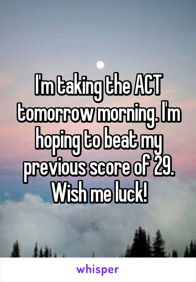 I'm taking the ACT tomorrow morning. I'm hoping to beat my previous score of 29. Wish me luck!
