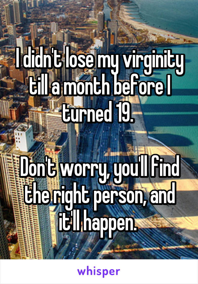 I didn't lose my virginity till a month before I turned 19. 

Don't worry, you'll find the right person, and it'll happen. 
