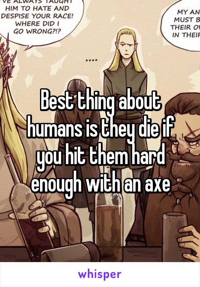 Best thing about humans is they die if you hit them hard enough with an axe