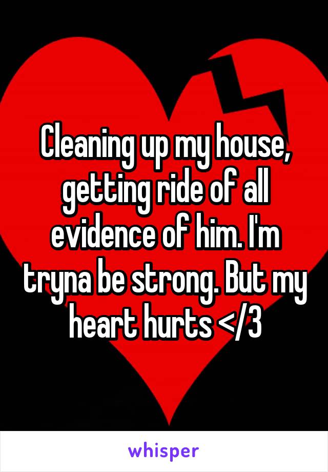 Cleaning up my house, getting ride of all evidence of him. I'm tryna be strong. But my heart hurts </3