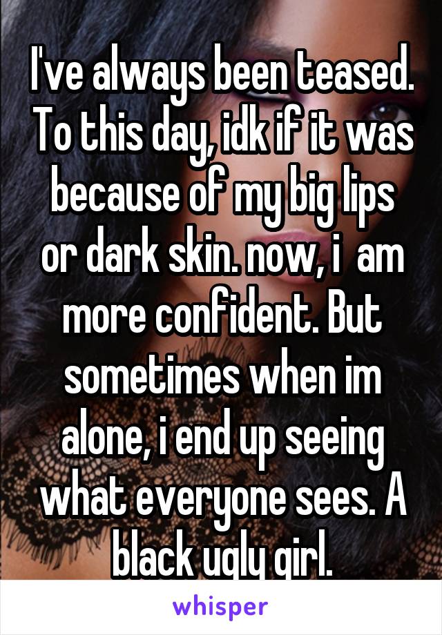 I've always been teased. To this day, idk if it was because of my big lips or dark skin. now, i  am more confident. But sometimes when im alone, i end up seeing what everyone sees. A black ugly girl.