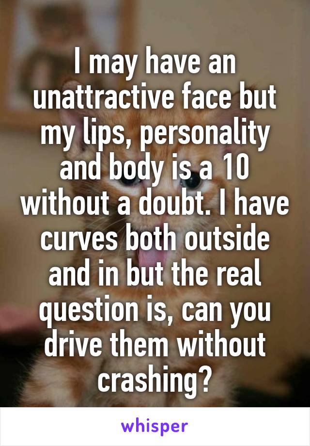 I may have an unattractive face but my lips, personality and body is a 10 without a doubt. I have curves both outside and in but the real question is, can you drive them without crashing?