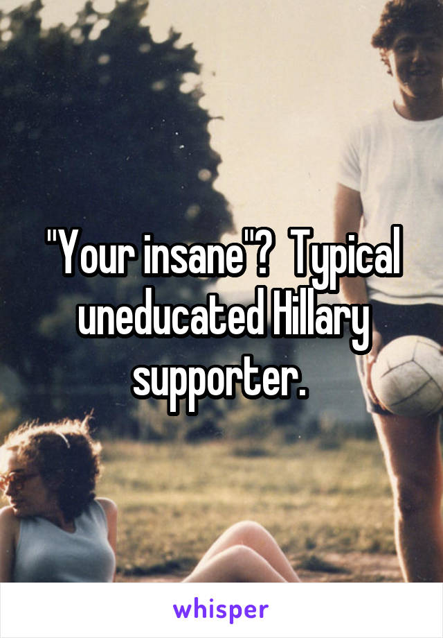 "Your insane"?  Typical uneducated Hillary supporter. 