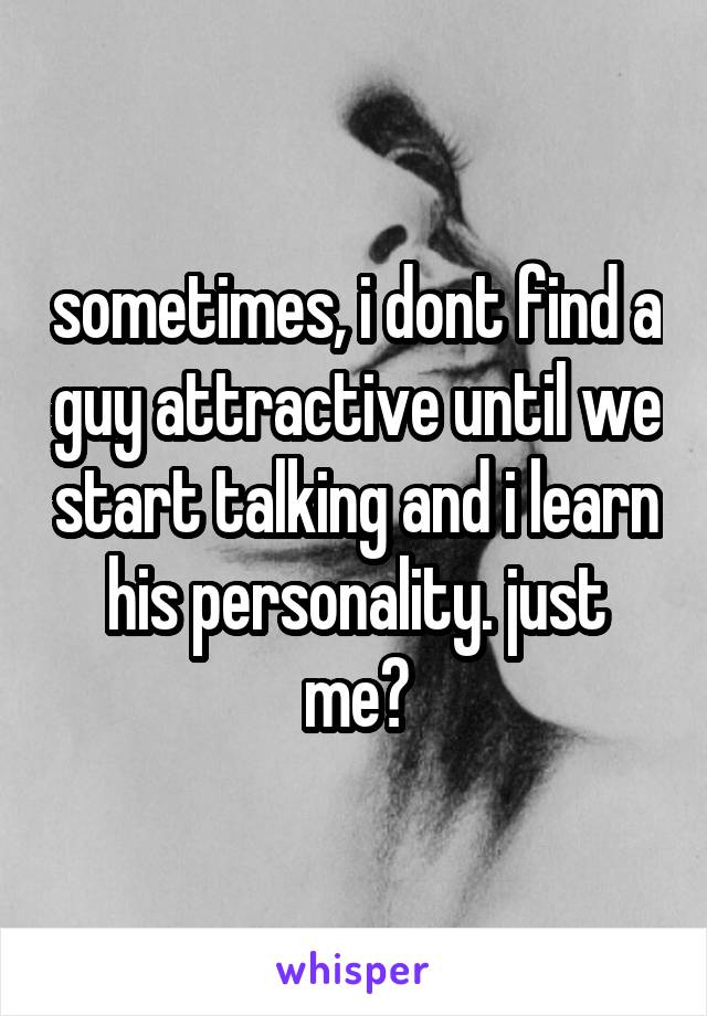 sometimes, i dont find a guy attractive until we start talking and i learn his personality. just me?