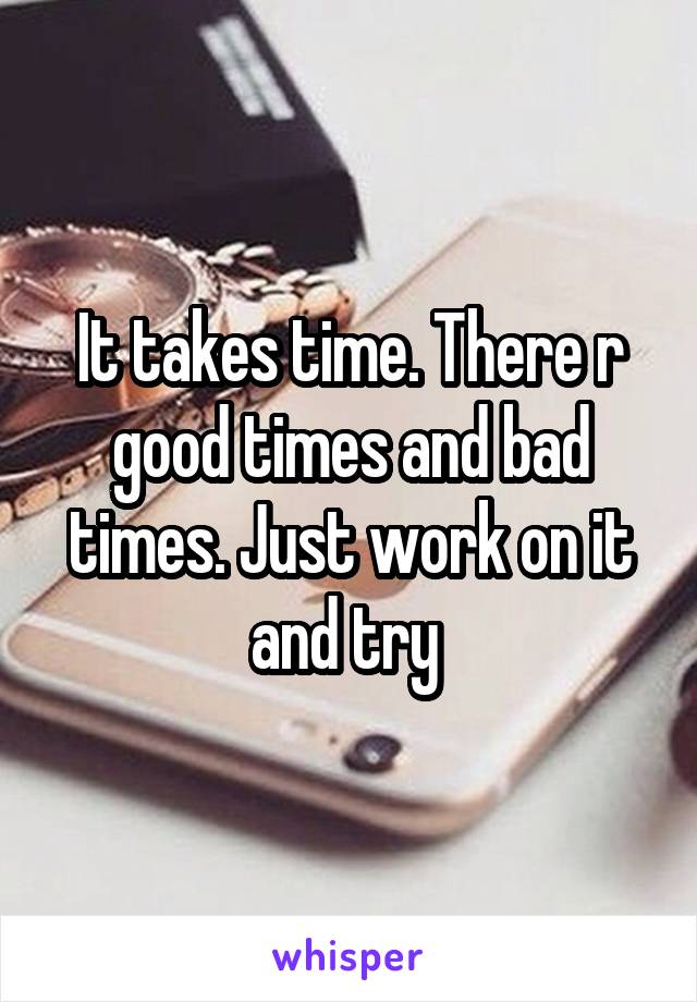 It takes time. There r good times and bad times. Just work on it and try 