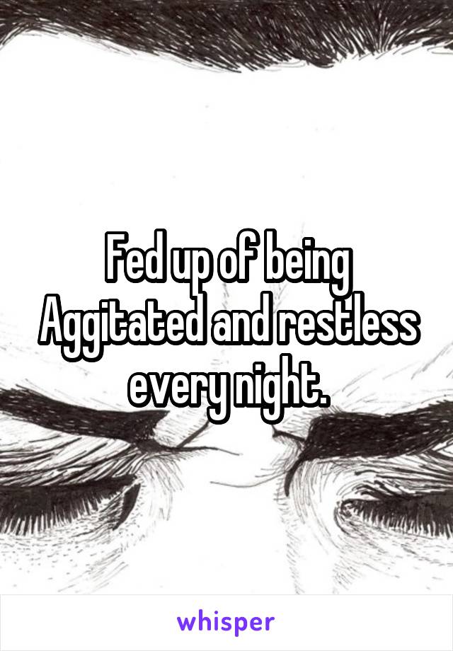Fed up of being Aggitated and restless every night.