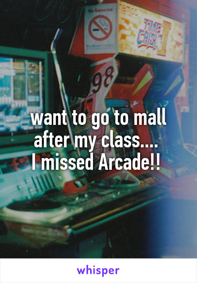 want to go to mall after my class.... 
I missed Arcade!! 
