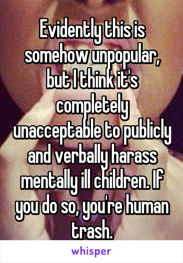 Evidently this is somehow unpopular, but I think it's completely unacceptable to publicly and verbally harass mentally ill children. If you do so, you're human trash.