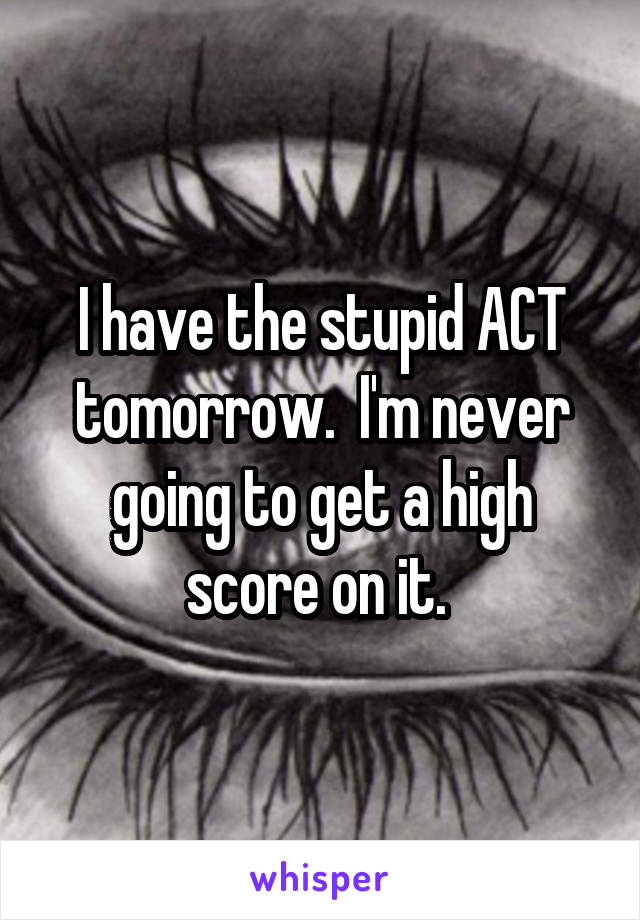 I have the stupid ACT tomorrow.  I'm never going to get a high score on it. 