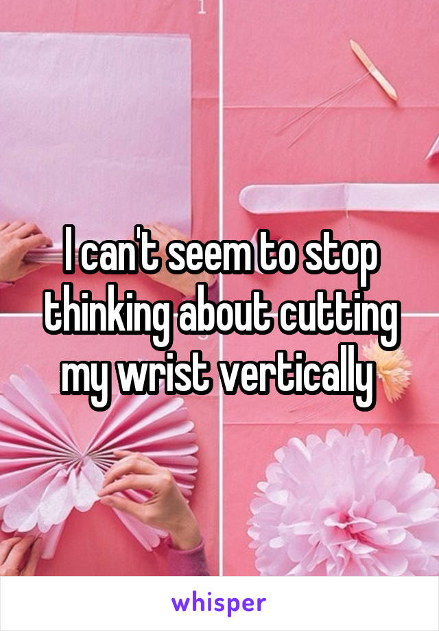 I can't seem to stop thinking about cutting my wrist vertically 