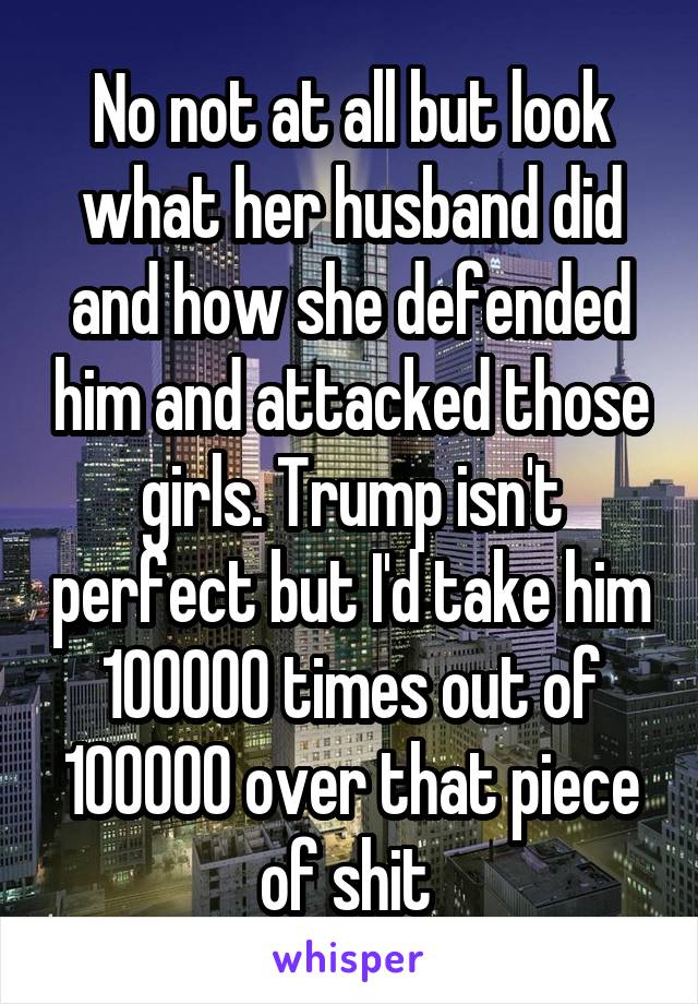No not at all but look what her husband did and how she defended him and attacked those girls. Trump isn't perfect but I'd take him 100000 times out of 100000 over that piece of shit 