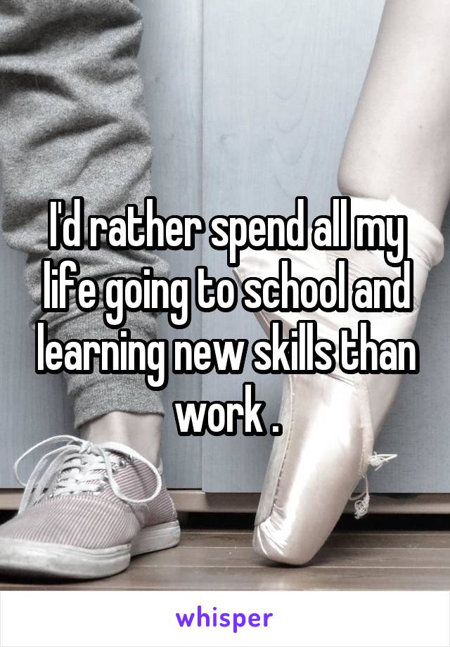 I'd rather spend all my life going to school and learning new skills than work .