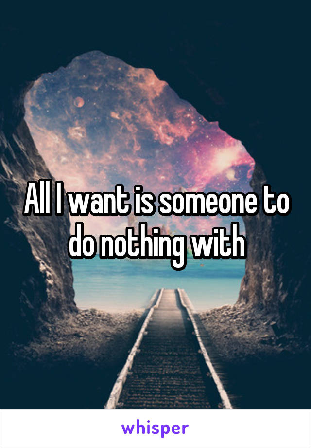 All I want is someone to do nothing with